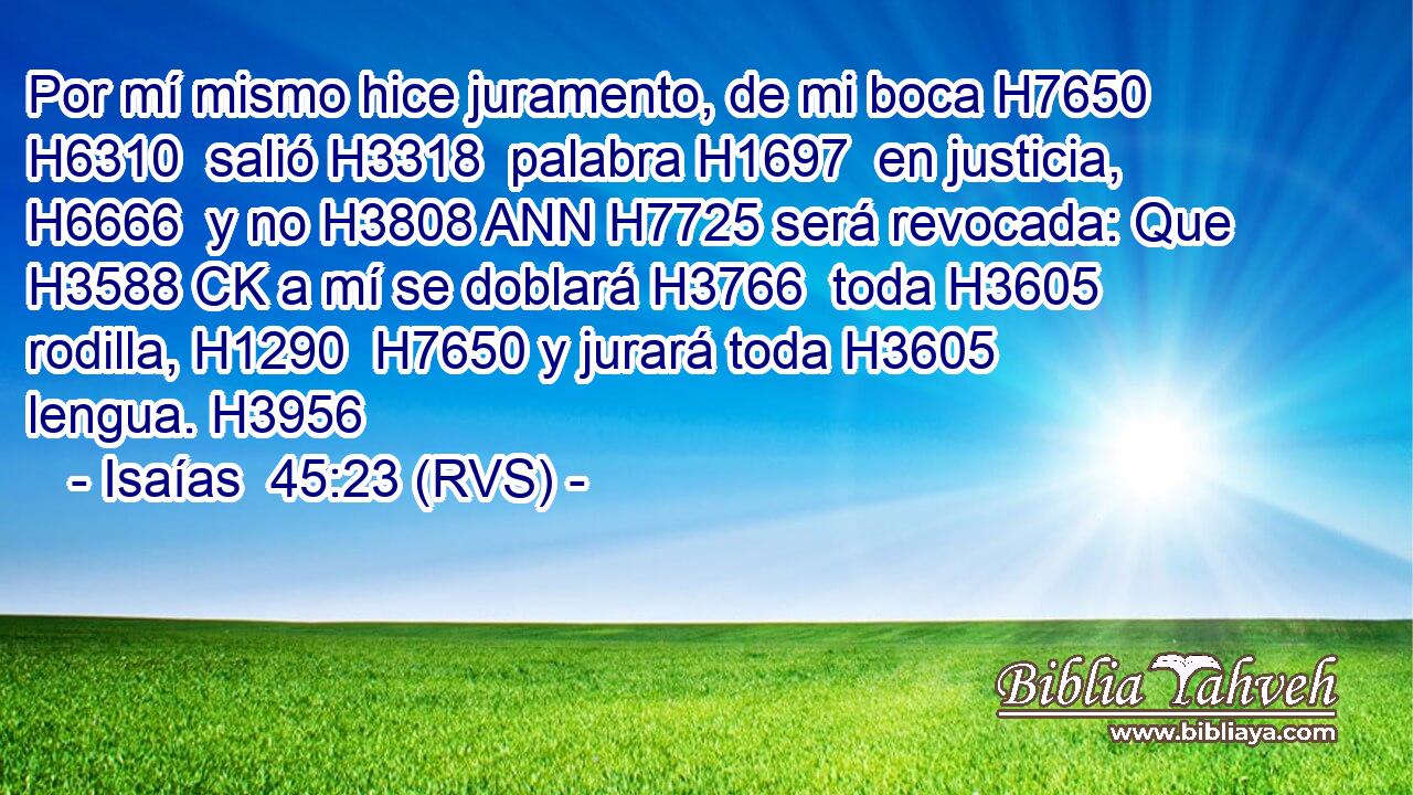 Por mí mismo hice juramento, de mi boca H7650 H6310  salió H3318  palabra H1697  en justicia, H6666  y no H3808 ANN H7725 será revocada: Que H3588 CK a mí se doblará H3766  toda H3605  rodilla, H1290  H7650 y jurará toda H3605  lengua. H3956  