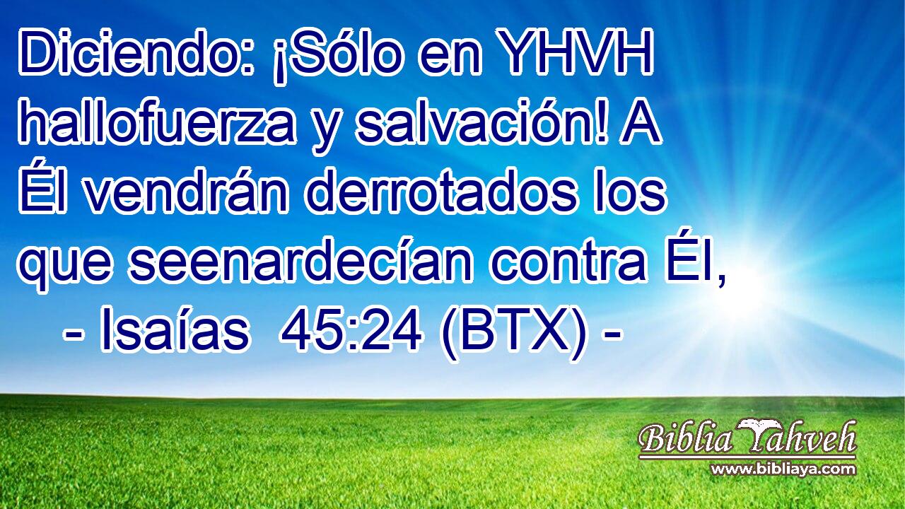 Diciendo: ¡Sólo en YHVH hallofuerza y salvación! A Él vendrán derrotados los que seenardecían contra Él,