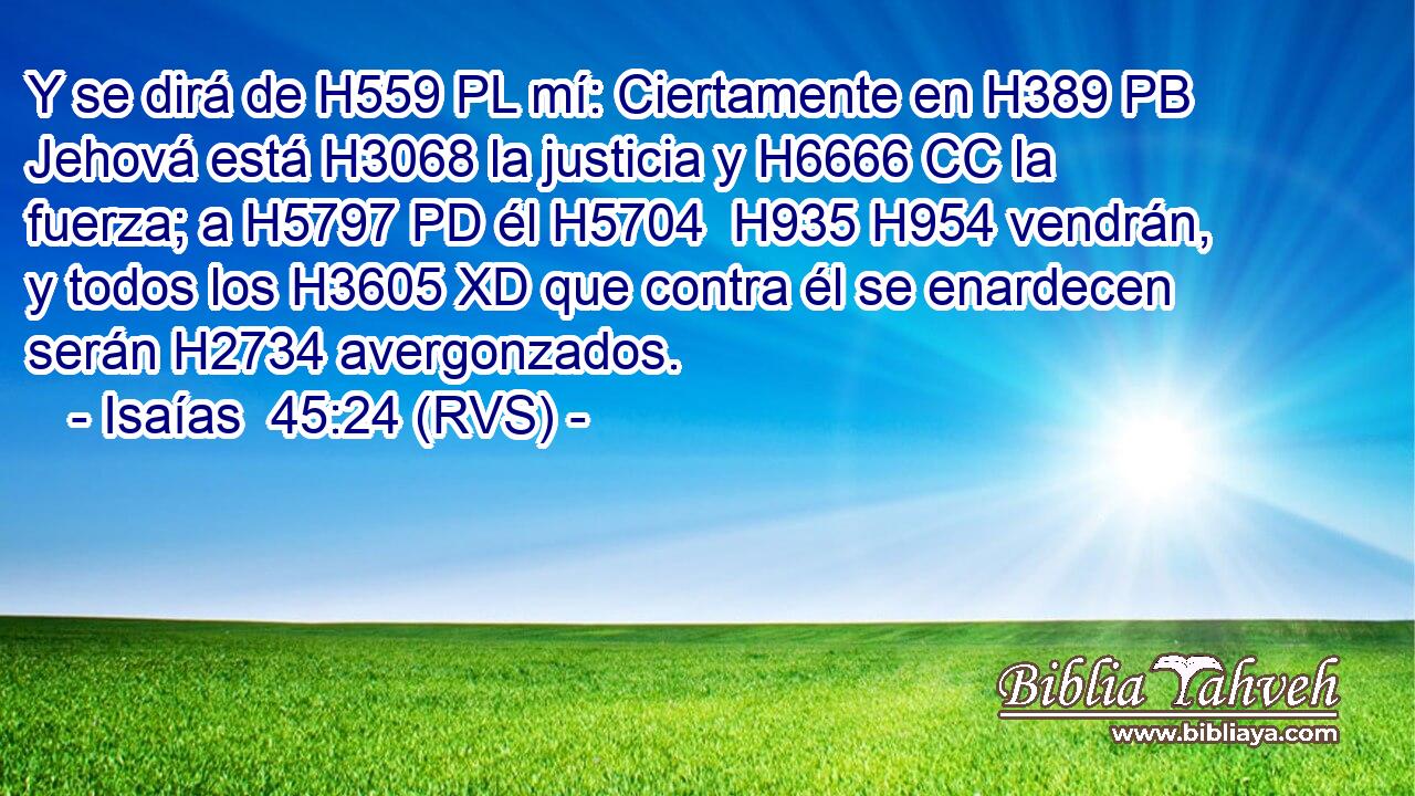 Y se dirá de H559 PL mí: Ciertamente en H389 PB Jehová está H3068 la justicia y H6666 CC la fuerza; a H5797 PD él H5704  H935 H954 vendrán, y todos los H3605 XD que contra él se enardecen serán H2734 avergonzados. 