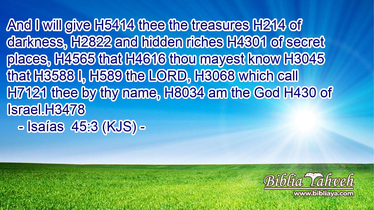 And I will give H5414 thee the treasures H214 of darkness, H2822 and hidden riches H4301 of secret places, H4565 that H4616 thou mayest know H3045 that H3588 I, H589 the LORD, H3068 which call H7121 thee by thy name, H8034 am the God H430 of Israel.H3478