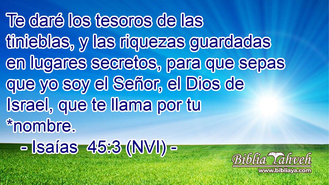  Te daré los tesoros de las tinieblas, y las riquezas guardadas en lugares secretos, para que sepas que yo soy el Señor, el Dios de Israel, que te llama por tu *nombre. 