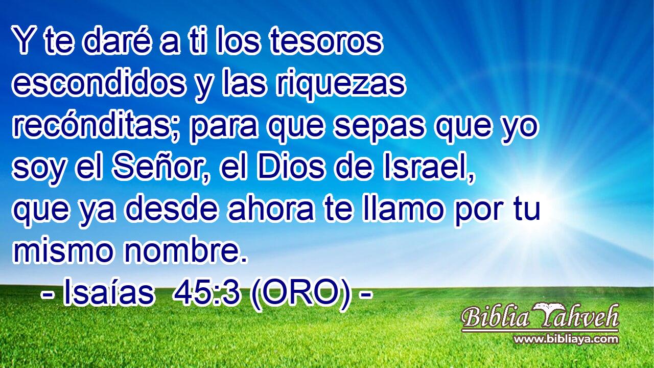  Y te daré a ti los tesoros escondidos y las riquezas recónditas; para que sepas que yo soy el Señor, el Dios de Israel, que ya desde ahora te llamo por tu mismo nombre. 