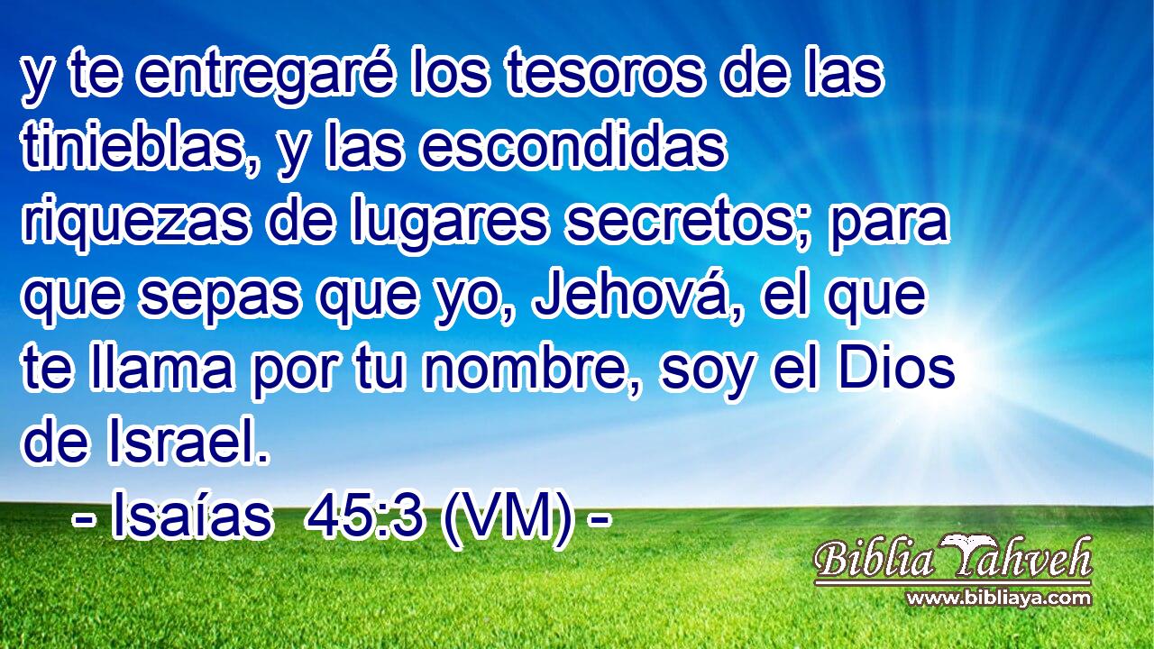  y te entregaré los tesoros de las tinieblas, y las escondidas riquezas de lugares secretos; para que sepas que yo, Jehová, el que te llama por tu nombre, soy el Dios de Israel. 