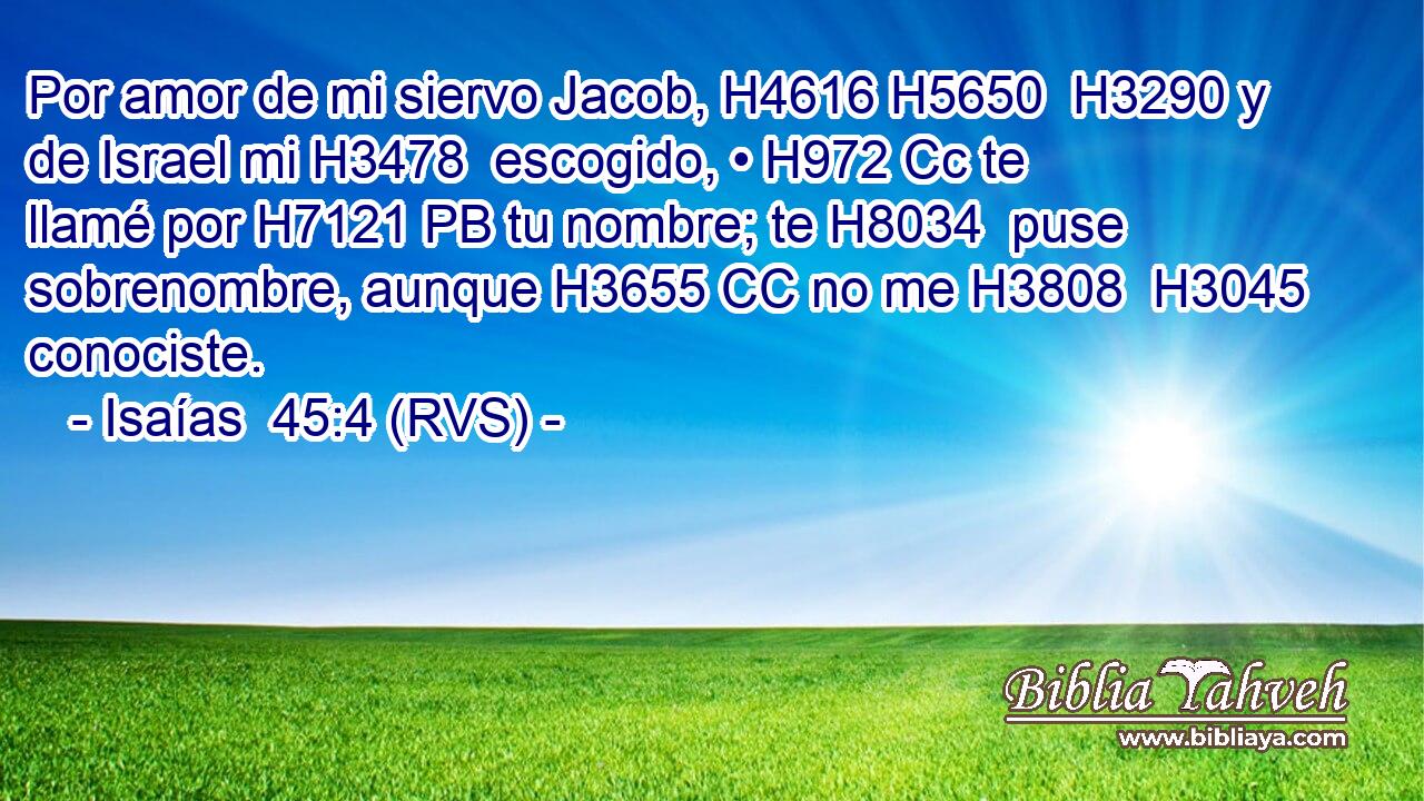 Por amor de mi siervo Jacob, H4616 H5650  H3290 y de Israel mi H3478  escogido, • H972 Cc te llamé por H7121 PB tu nombre; te H8034  puse sobrenombre, aunque H3655 CC no me H3808  H3045 conociste. 