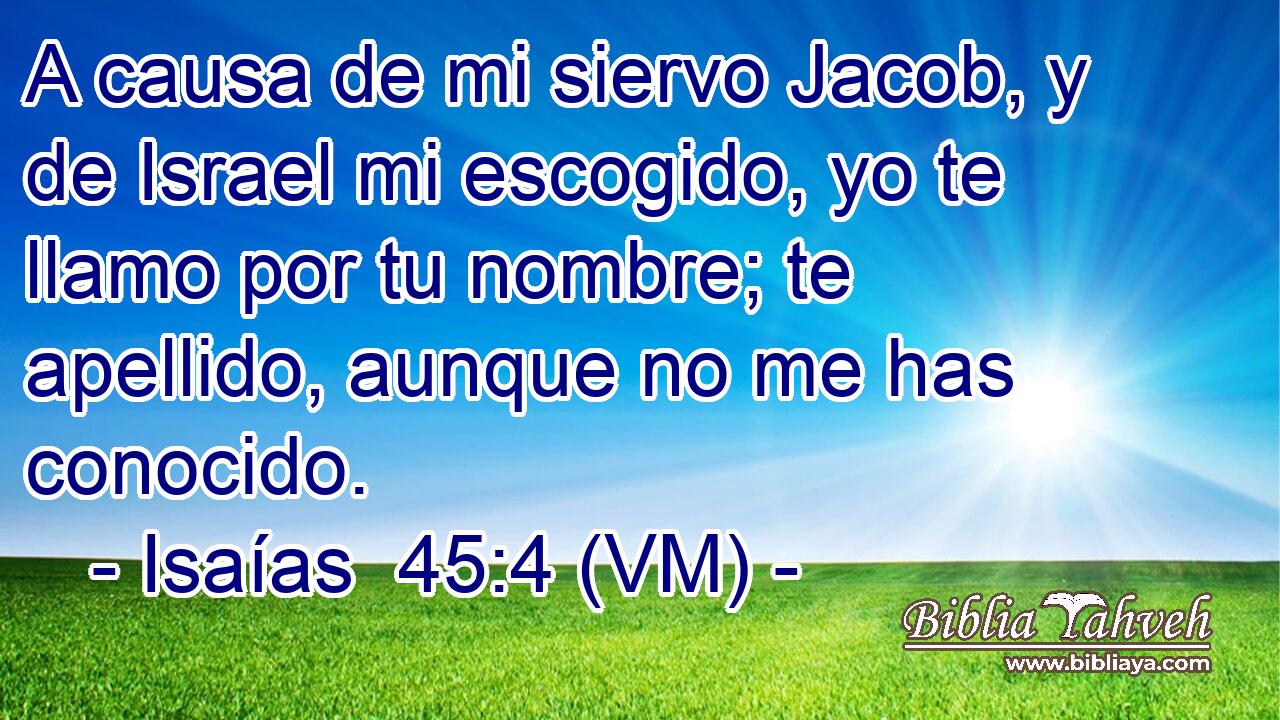  A causa de mi siervo Jacob, y de Israel mi escogido, yo te llamo por tu nombre; te apellido, aunque no me has conocido. 