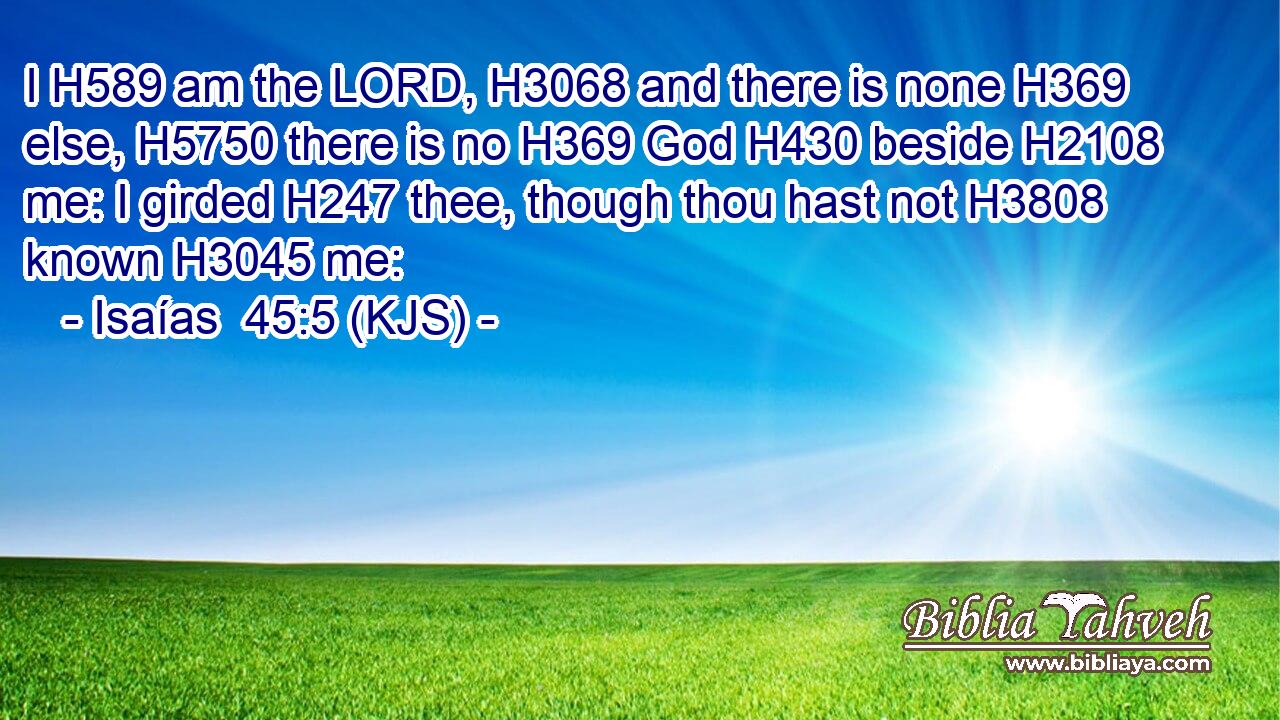 I H589 am the LORD, H3068 and there is none H369 else, H5750 there is no H369 God H430 beside H2108 me: I girded H247 thee, though thou hast not H3808 known H3045 me: