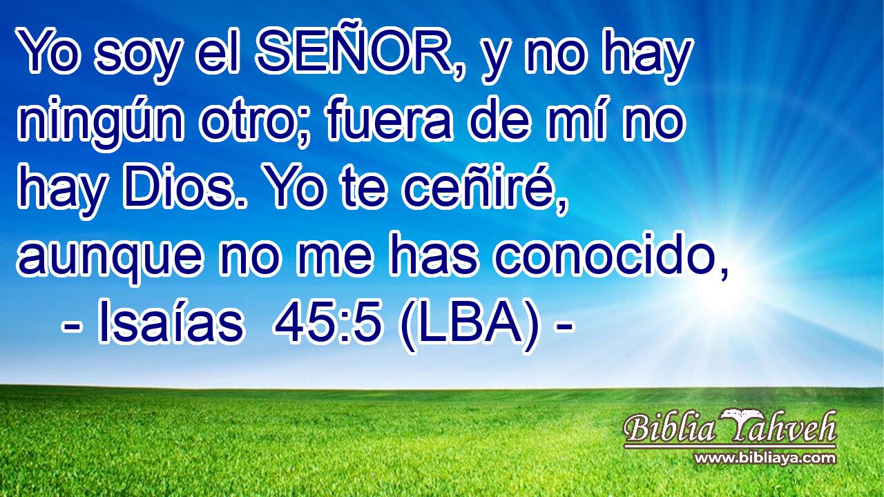 Yo soy el SEÑOR, y no hay ningún otro; fuera de mí no hay Dios. Yo te ceñiré, aunque no me has conocido,