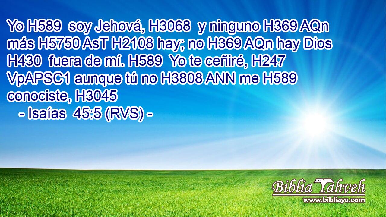 Yo H589  soy Jehová, H3068  y ninguno H369 AQn más H5750 AsT H2108 hay; no H369 AQn hay Dios H430  fuera de mí. H589  Yo te ceñiré, H247 VpAPSC1 aunque tú no H3808 ANN me H589  conociste, H3045  