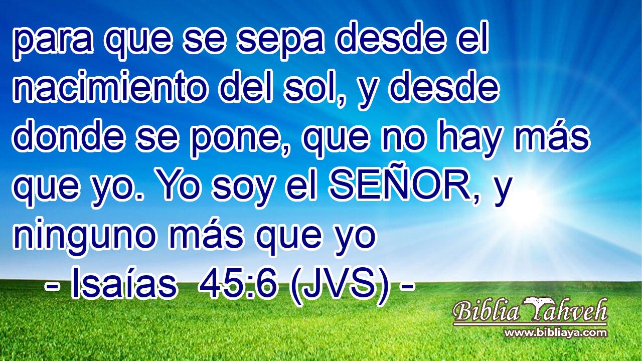 para que se sepa desde el nacimiento del sol, y desde donde se pone, que no hay más que yo. Yo soy el SEÑOR, y ninguno más que yo