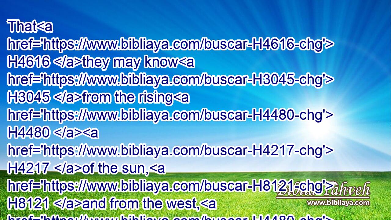 That H4616 they may know H3045 from the rising H4480  H4217 of the sun, H8121 and from the west, H4480  H4628 that H3588 there is none H657 beside H1107 me. I H589 am the LORD, H3068 and there is none H369 else.H5750