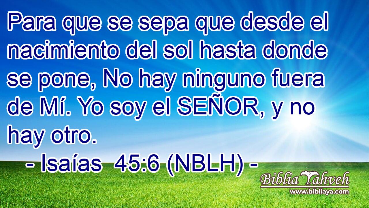  Para que se sepa que desde el nacimiento del sol hasta donde se pone, No hay ninguno fuera de Mí. Yo soy el SEÑOR, y no hay otro. 