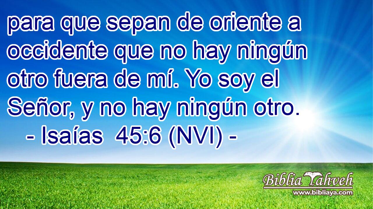  para que sepan de oriente a occidente que no hay ningún otro fuera de mí. Yo soy el Señor, y no hay ningún otro. 