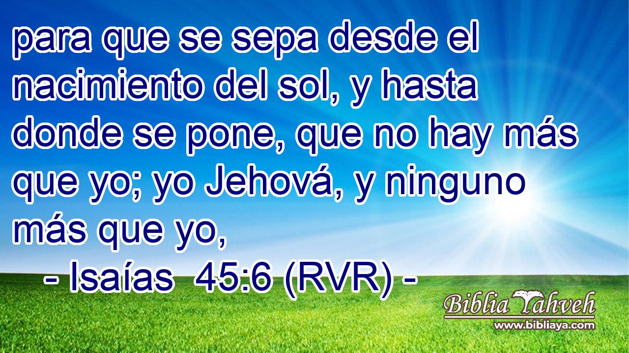 para que se sepa desde el nacimiento del sol, y hasta donde se pone, que no hay más que yo; yo Jehová, y ninguno más que yo,
