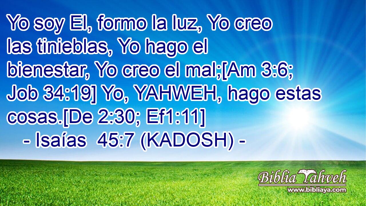  Yo soy El, formo la luz, Yo creo las tinieblas, Yo hago el bienestar, Yo creo el mal;[Am 3:6; Job 34:19] Yo, YAHWEH, hago estas cosas.[De 2:30; Ef1:11] 