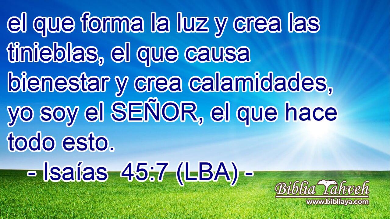 el que forma la luz y crea las tinieblas, el que causa bienestar y crea calamidades, yo soy el SEÑOR, el que hace todo esto.