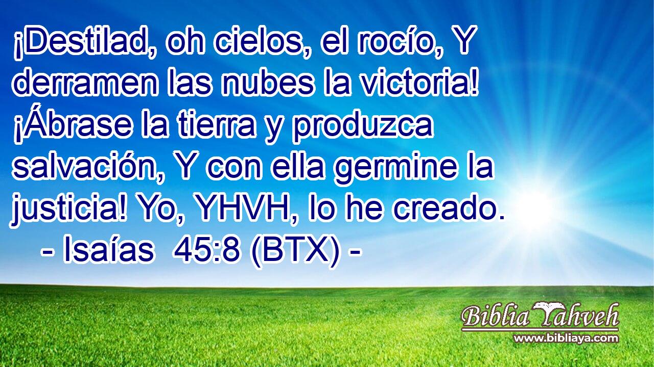 ¡Destilad, oh cielos, el rocío, Y derramen las nubes la victoria! ¡Ábrase la tierra y produzca salvación, Y con ella germine la justicia! Yo, YHVH, lo he creado.