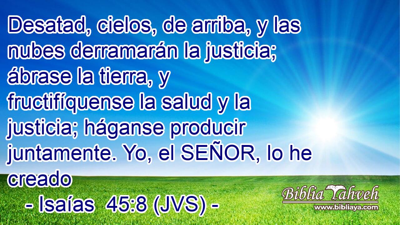 Desatad, cielos, de arriba, y las nubes derramarán la justicia; ábrase la tierra, y fructifíquense la salud y la justicia; háganse producir juntamente. Yo, el SEÑOR, lo he creado