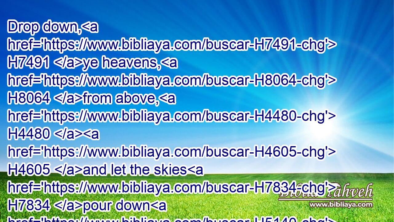 Drop down, H7491 ye heavens, H8064 from above, H4480  H4605 and let the skies H7834 pour down H5140 righteousness: H6664 let the earth H776 open, H6605 and let them bring forth H6509 salvation, H3468 and let righteousness H6666 spring up H6779 together; H3162 I H589 the LORD H3068 have created H1254 it.