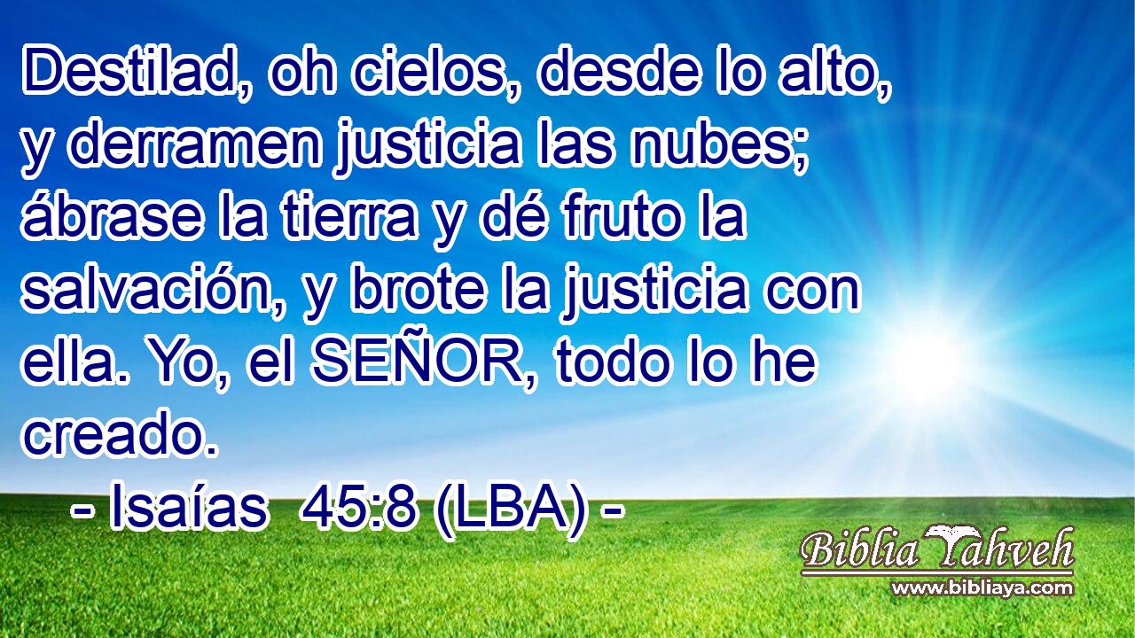 Destilad, oh cielos, desde lo alto, y derramen justicia las nubes; ábrase la tierra y dé fruto la salvación, y brote la justicia con ella. Yo, el SEÑOR, todo lo he creado.
