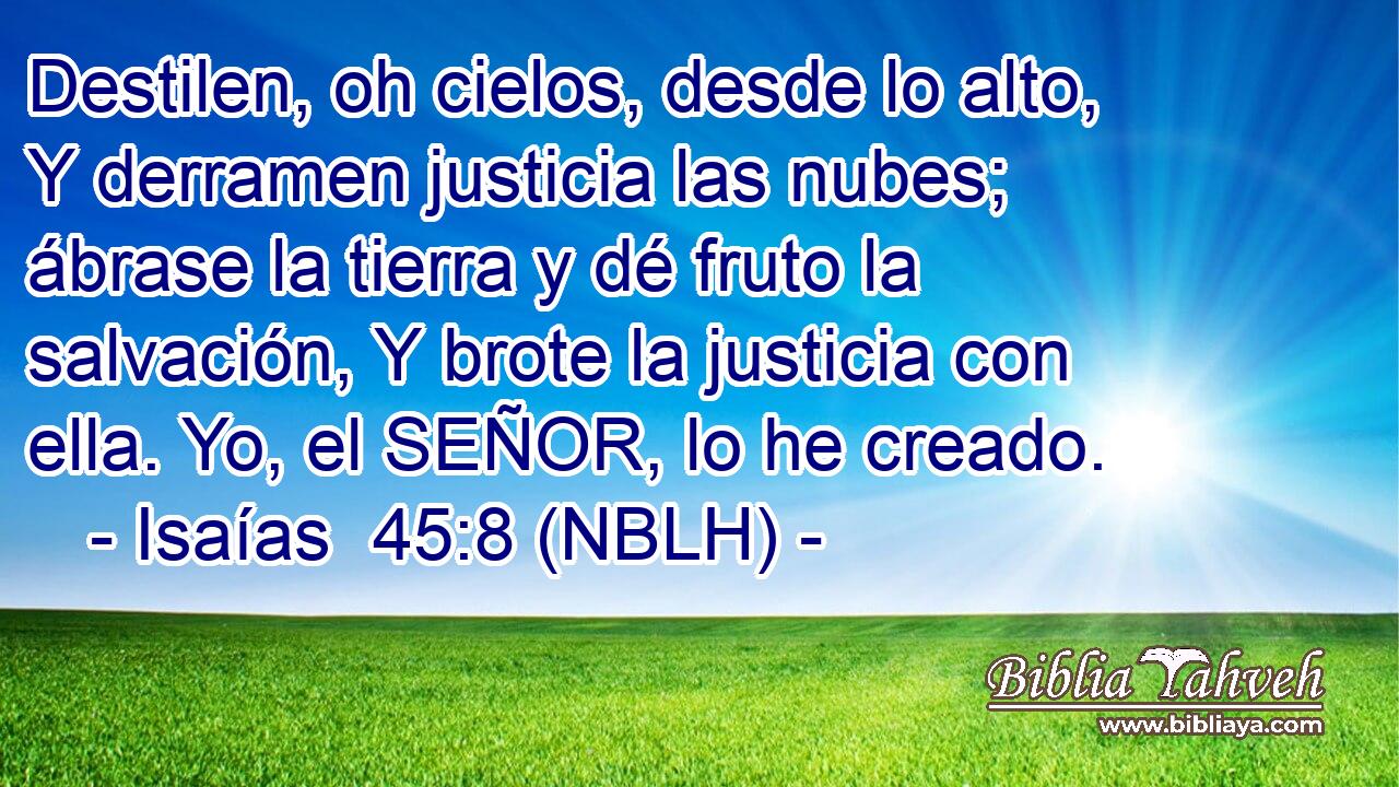  Destilen, oh cielos, desde lo alto, Y derramen justicia las nubes; ábrase la tierra y dé fruto la salvación, Y brote la justicia con ella. Yo, el SEÑOR, lo he creado. 