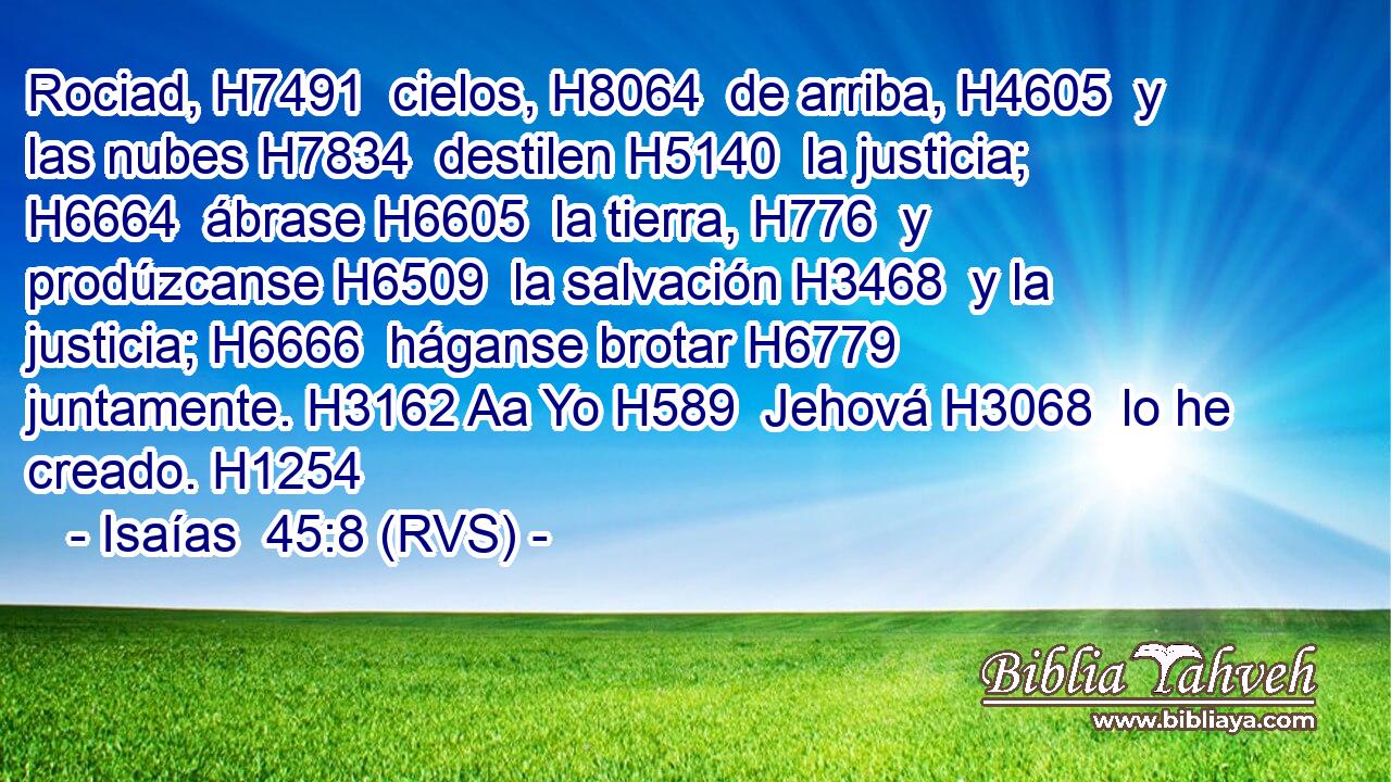 Rociad, H7491  cielos, H8064  de arriba, H4605  y las nubes H7834  destilen H5140  la justicia; H6664  ábrase H6605  la tierra, H776  y prodúzcanse H6509  la salvación H3468  y la justicia; H6666  háganse brotar H6779  juntamente. H3162 Aa Yo H589  Jehová H3068  lo he creado. H1254  