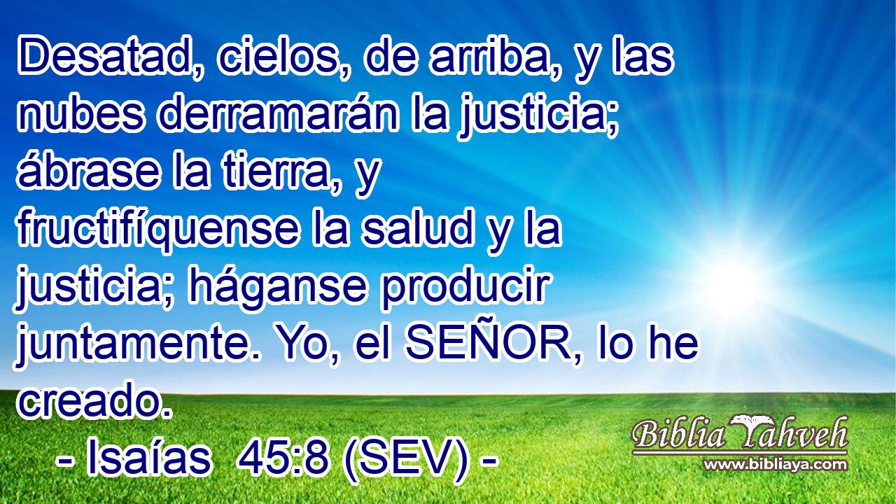 Desatad, cielos, de arriba, y las nubes derramarán la justicia; ábrase la tierra, y fructifíquense la salud y la justicia; háganse producir juntamente. Yo, el SEÑOR, lo he creado.