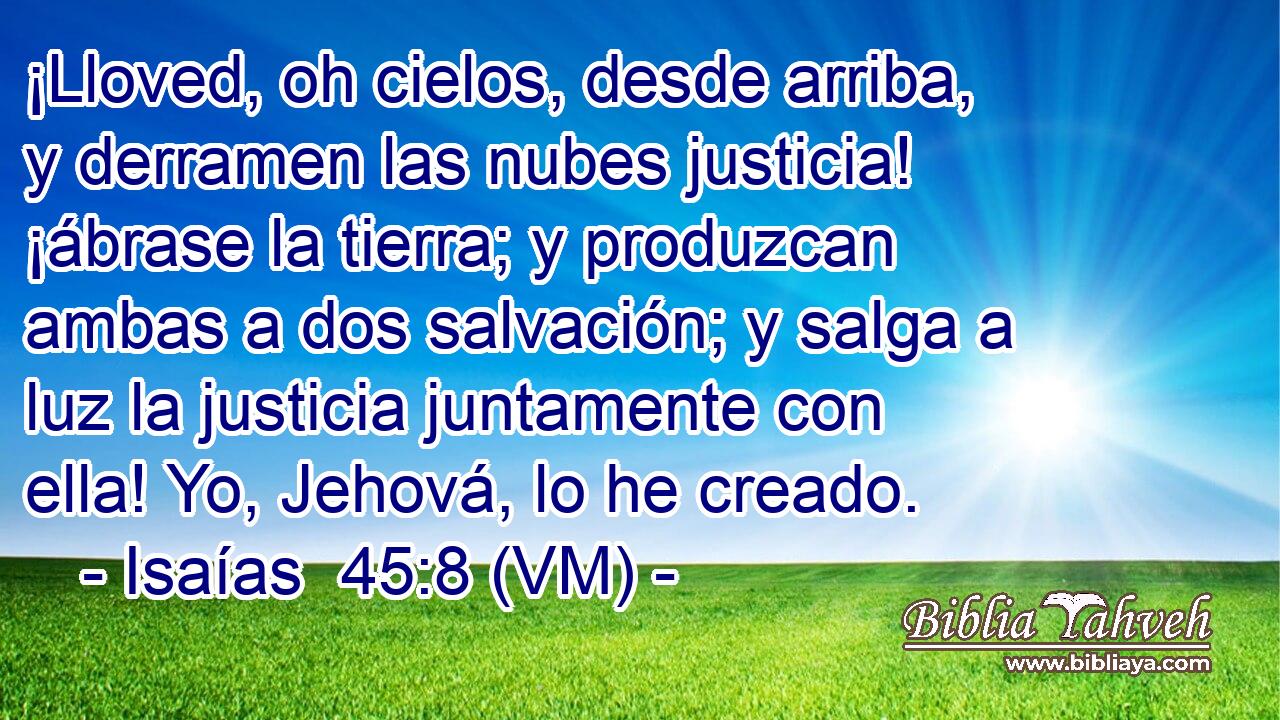  ¡Lloved, oh cielos, desde arriba, y derramen las nubes justicia! ¡ábrase la tierra; y produzcan ambas a dos salvación; y salga a luz la justicia juntamente con ella! Yo, Jehová, lo he creado. 