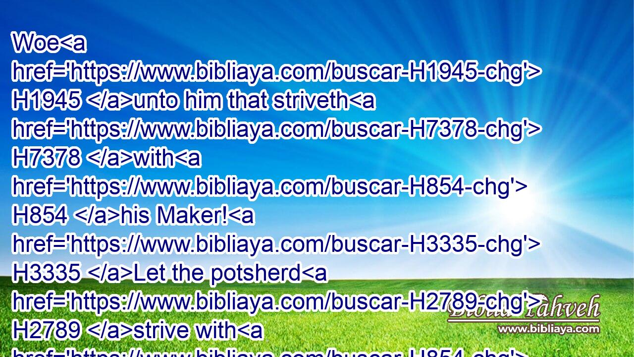 Woe H1945 unto him that striveth H7378 with H854 his Maker! H3335 Let the potsherd H2789 strive with H854 the potsherds H2789 of the earth. H127 Shall the clay H2563 say H559 to him that fashioneth H3335 it, What H4100 makest H6213 thou? or thy work, H6467 He hath no H369 hands?H3027