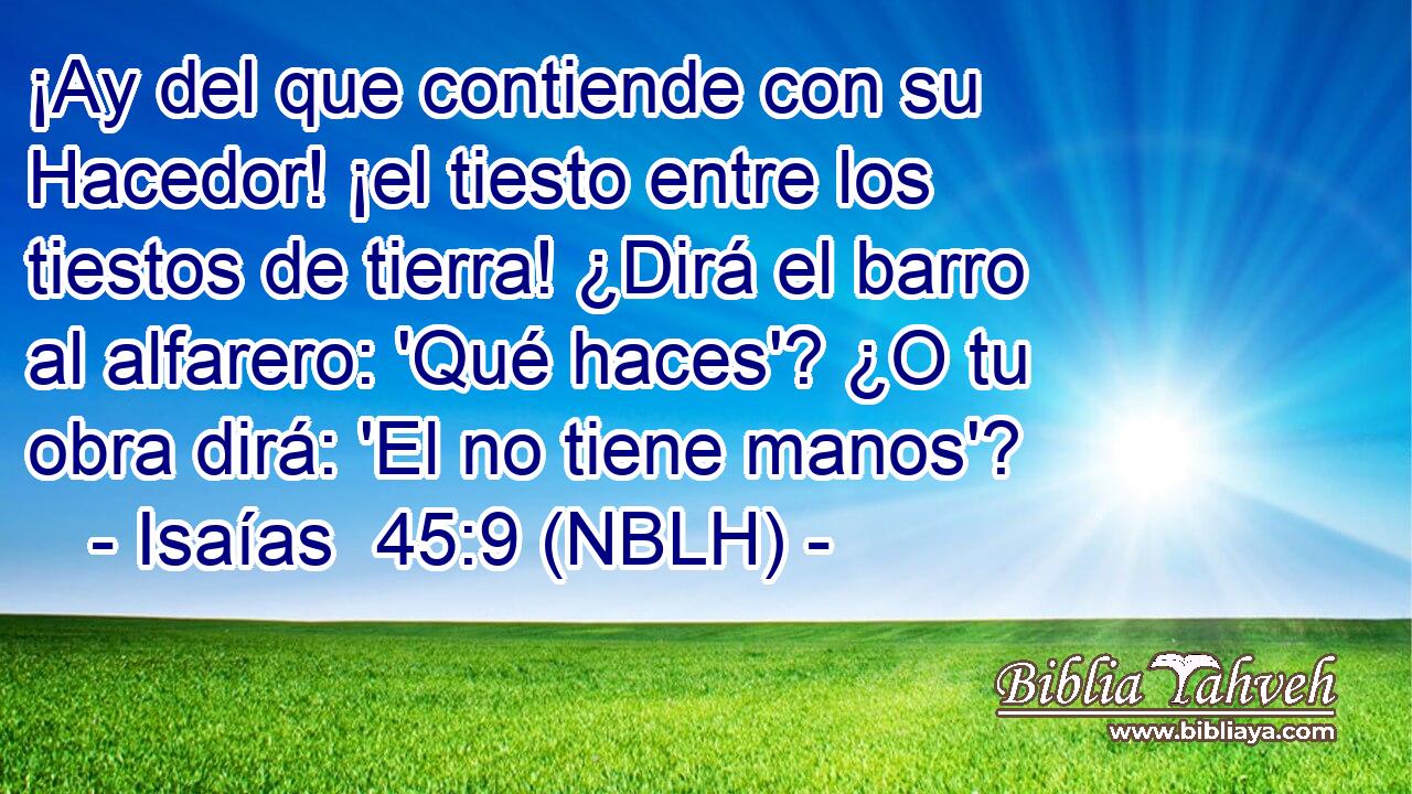  ¡Ay del que contiende con su Hacedor! ¡el tiesto entre los tiestos de tierra! ¿Dirá el barro al alfarero: 'Qué haces'? ¿O tu obra dirá: 'El no tiene manos'? 