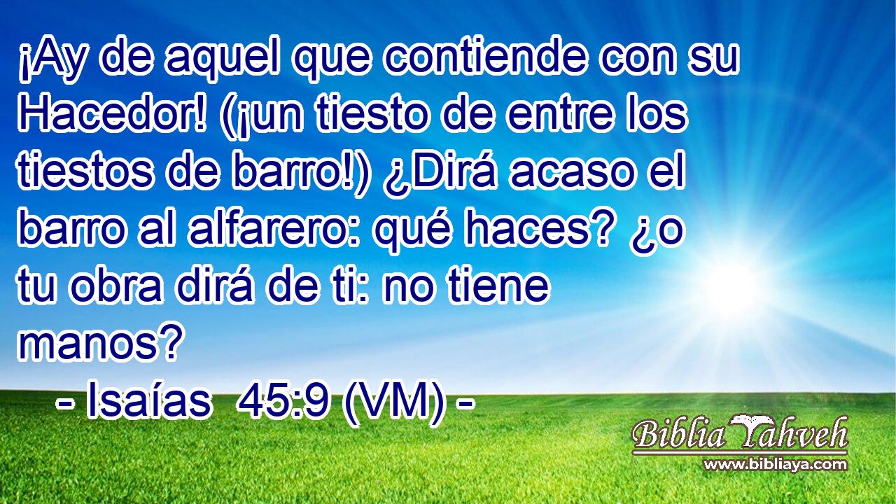  ¡Ay de aquel que contiende con su Hacedor! (¡un tiesto de entre los tiestos de barro!) ¿Dirá acaso el barro al alfarero: qué haces? ¿o tu obra dirá de ti: no tiene manos? 