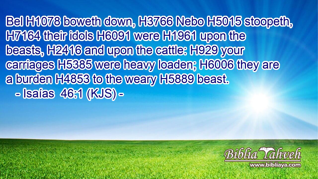 Bel H1078 boweth down, H3766 Nebo H5015 stoopeth, H7164 their idols H6091 were H1961 upon the beasts, H2416 and upon the cattle: H929 your carriages H5385 were heavy loaden; H6006 they are a burden H4853 to the weary H5889 beast.