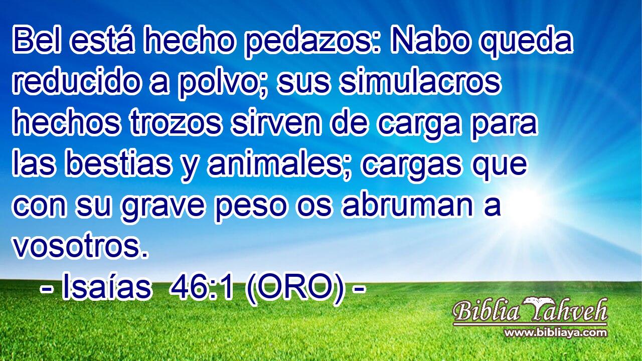  Bel está hecho pedazos: Nabo queda reducido a polvo; sus simulacros hechos trozos sirven de carga para las bestias y animales; cargas que con su grave peso os abruman a vosotros. 