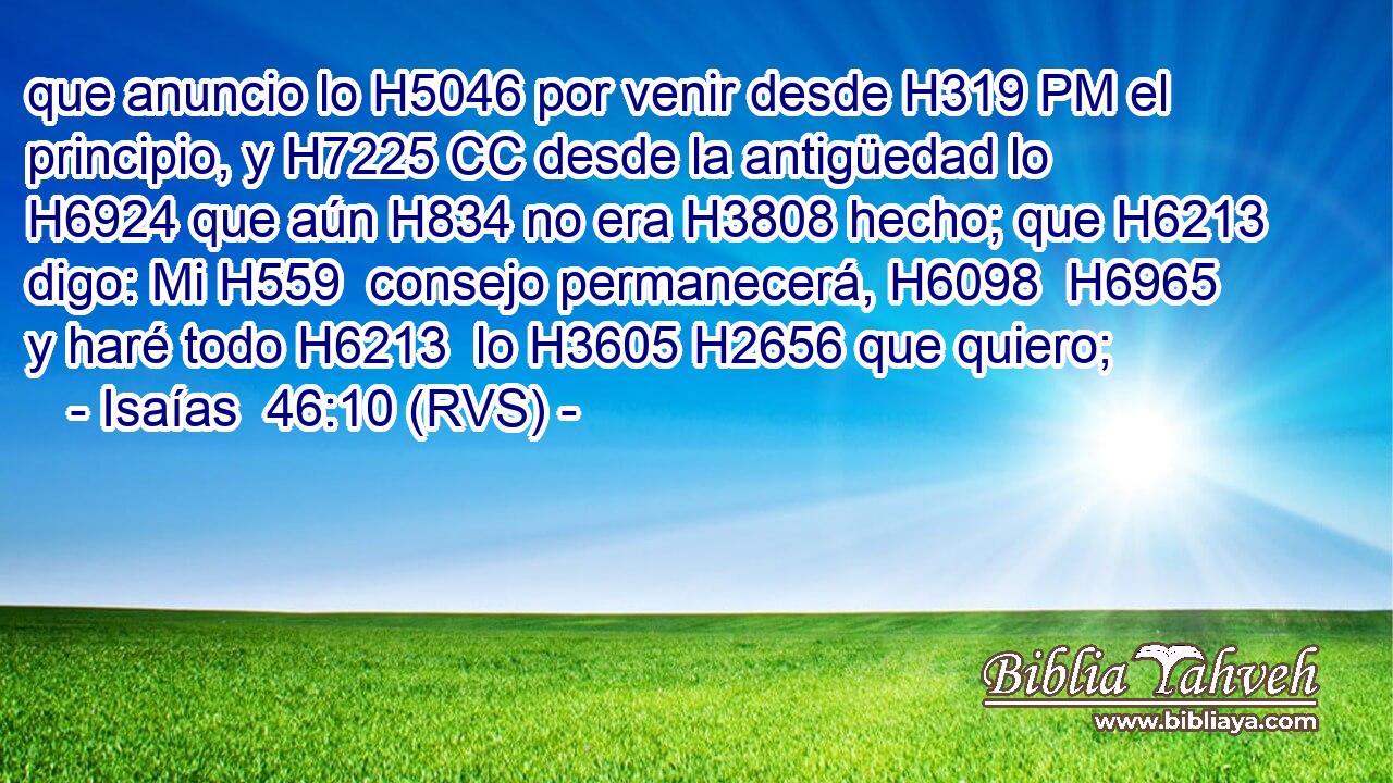 que anuncio lo H5046 por venir desde H319 PM el principio, y H7225 CC desde la antigüedad lo H6924 que aún H834 no era H3808 hecho; que H6213 digo: Mi H559  consejo permanecerá, H6098  H6965 y haré todo H6213  lo H3605 H2656 que quiero; 