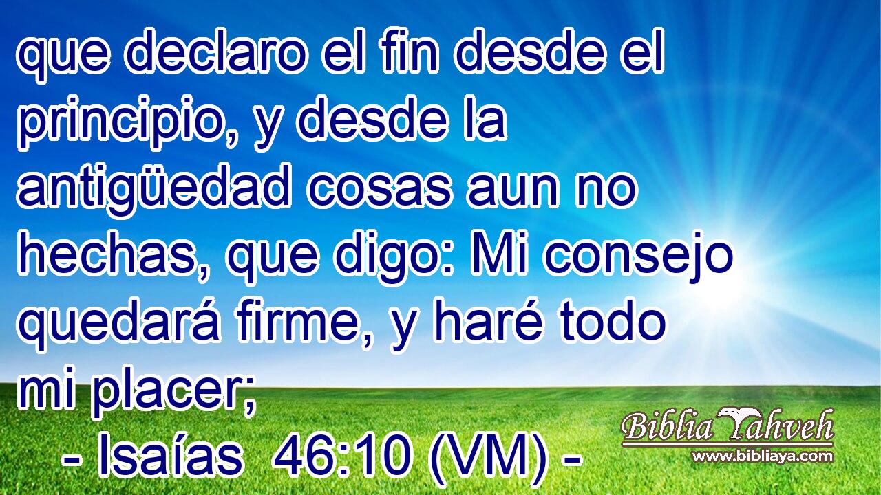 que declaro el fin desde el principio, y desde la antigüedad cosas aun no hechas, que digo: Mi consejo quedará firme, y haré todo mi placer; 