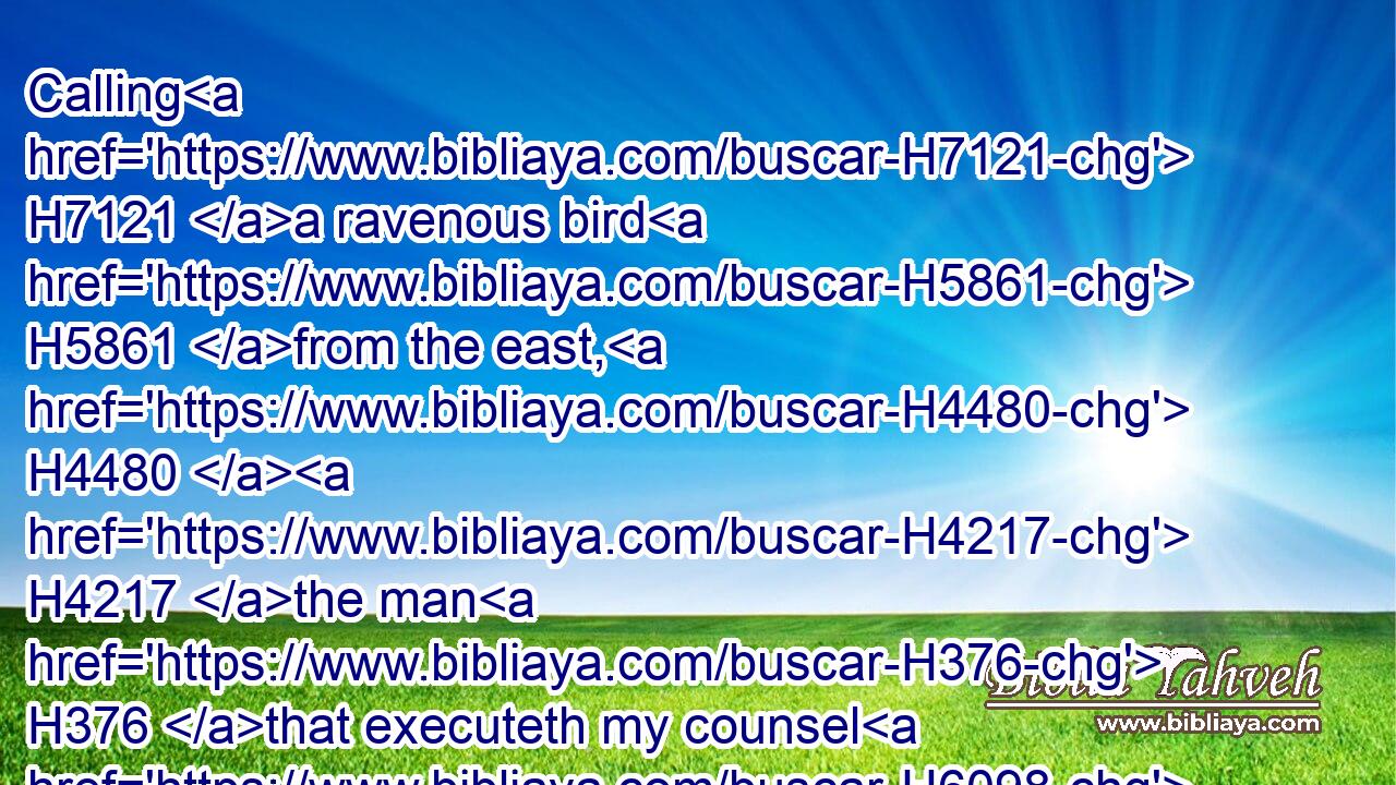 Calling H7121 a ravenous bird H5861 from the east, H4480  H4217 the man H376 that executeth my counsel H6098 from a far H4801 country: H4480  H776 yea, H637 I have spoken H1696 it, I will also H637 bring it to pass; H935 I have purposed H3335 it, I will also H637 do H6213 it.