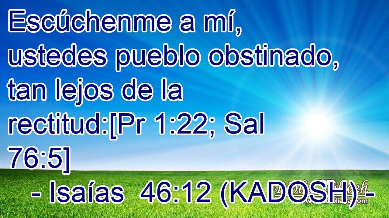  Escúchenme a mí, ustedes pueblo obstinado, tan lejos de la rectitud:[Pr 1:22; Sal 76:5] 