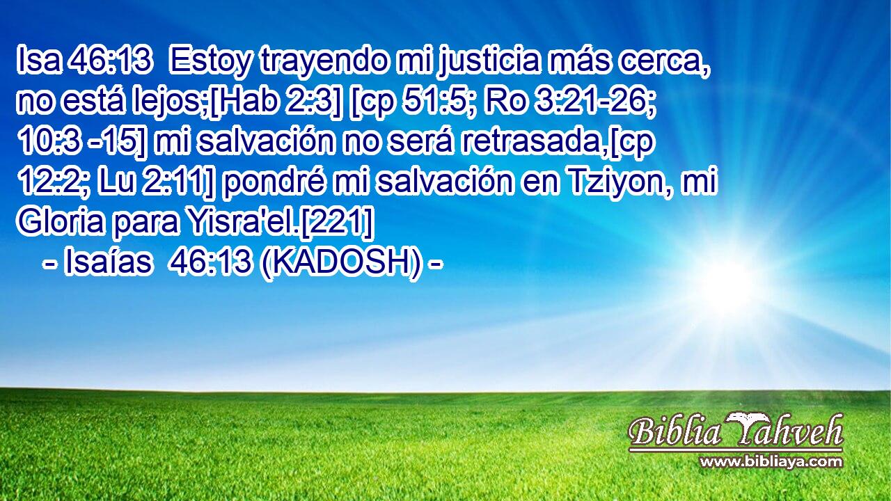  Estoy trayendo mi justicia más cerca, no está lejos;[Hab 2:3] [cp 51:5; Ro 3:21-26; 10:3 -15] mi salvación no será retrasada,[cp 12:2; Lu 2:11] pondré mi salvación en Tziyon, mi Gloria para Yisra'el.[221] 