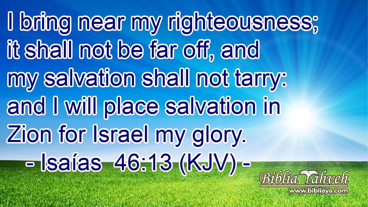 I bring near my righteousness; it shall not be far off, and my salvation shall not tarry: and I will place salvation in Zion for Israel my glory.