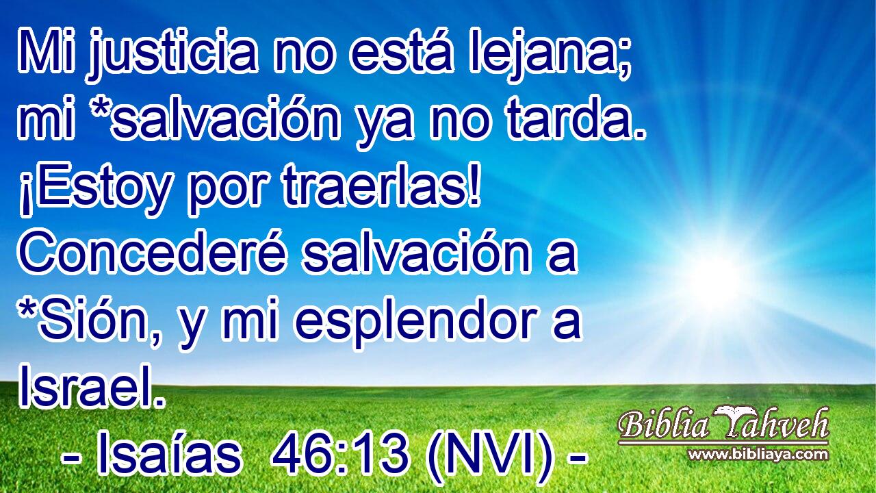  Mi justicia no está lejana; mi *salvación ya no tarda. ¡Estoy por traerlas! Concederé salvación a *Sión, y mi esplendor a Israel. 