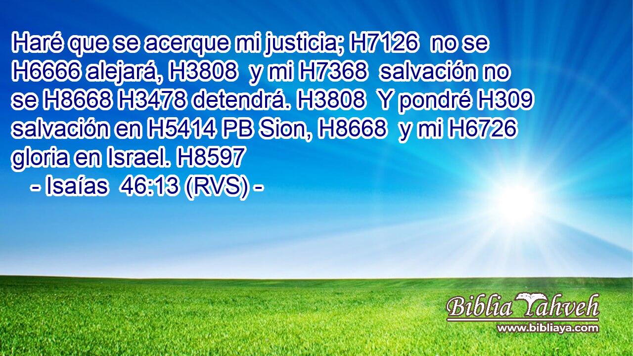 Haré que se acerque mi justicia; H7126  no se H6666 alejará, H3808  y mi H7368  salvación no se H8668 H3478 detendrá. H3808  Y pondré H309  salvación en H5414 PB Sion, H8668  y mi H6726  gloria en Israel. H8597  