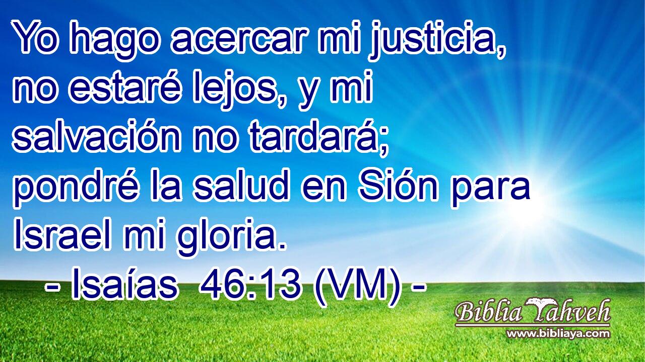  Yo hago acercar mi justicia, no estaré lejos, y mi salvación no tardará; pondré la salud en Sión para Israel mi gloria. 