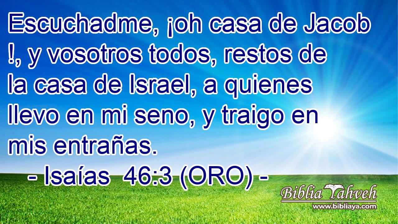  Escuchadme, ¡oh casa de Jacob !, y vosotros todos, restos de la casa de Israel, a quienes llevo en mi seno, y traigo en mis entrañas. 