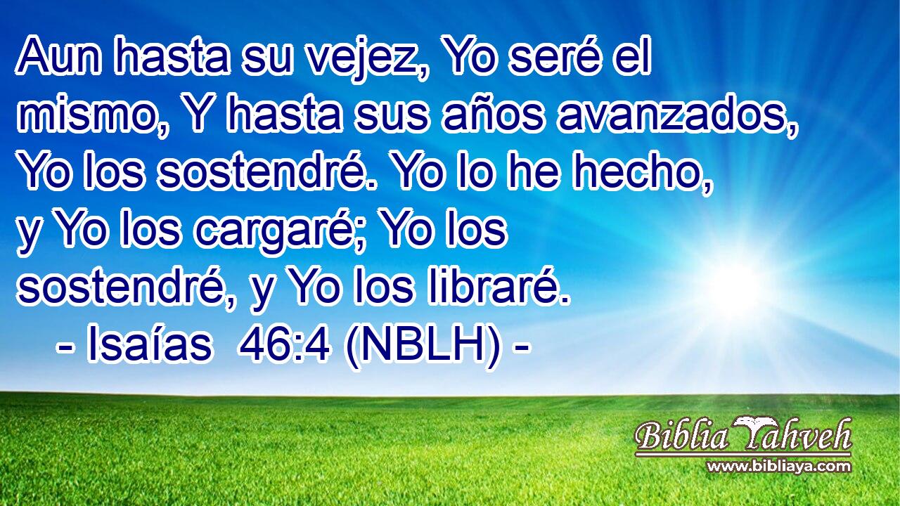  Aun hasta su vejez, Yo seré el mismo, Y hasta sus años avanzados, Yo los sostendré. Yo lo he hecho, y Yo los cargaré; Yo los sostendré, y Yo los libraré. 