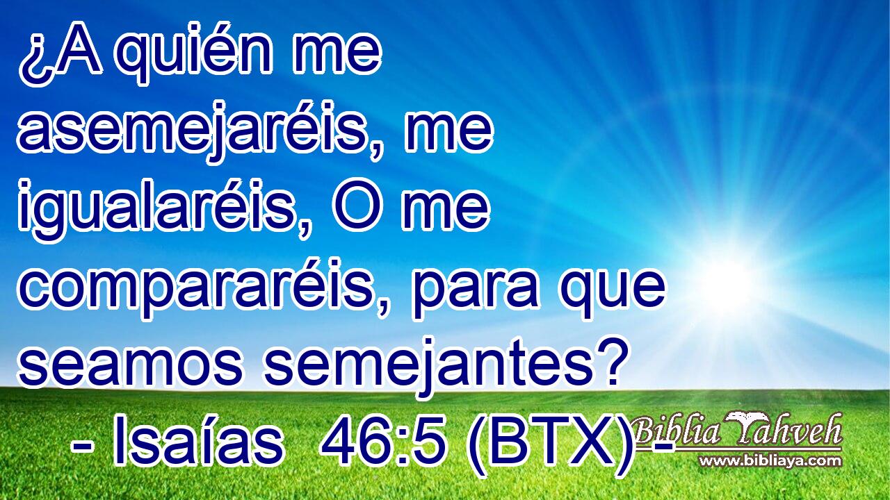 ¿A quién me asemejaréis, me igualaréis, O me compararéis, para que seamos semejantes?