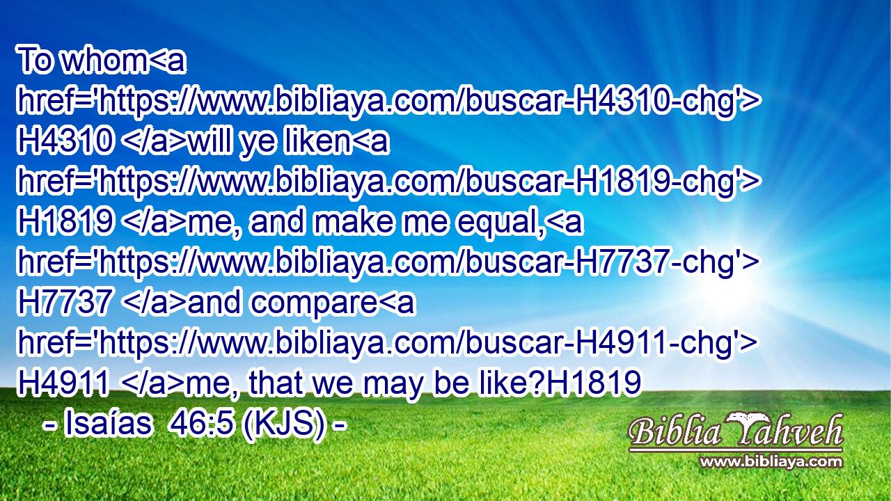 To whom H4310 will ye liken H1819 me, and make me equal, H7737 and compare H4911 me, that we may be like?H1819