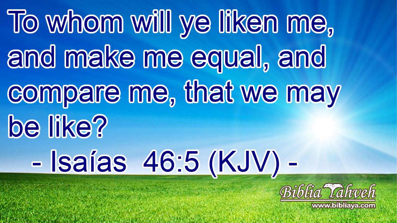 To whom will ye liken me, and make me equal, and compare me, that we may be like?