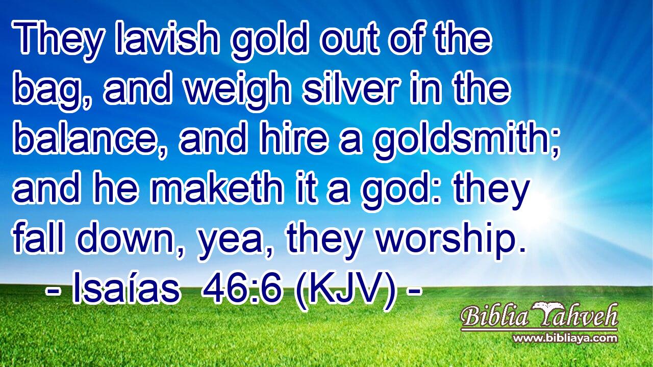 They lavish gold out of the bag, and weigh silver in the balance, and hire a goldsmith; and he maketh it a god: they fall down, yea, they worship.