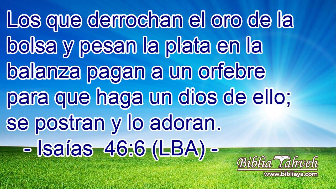 Los que derrochan el oro de la bolsa y pesan la plata en la balanza pagan a un orfebre para que haga un dios de ello; se postran y lo adoran.
