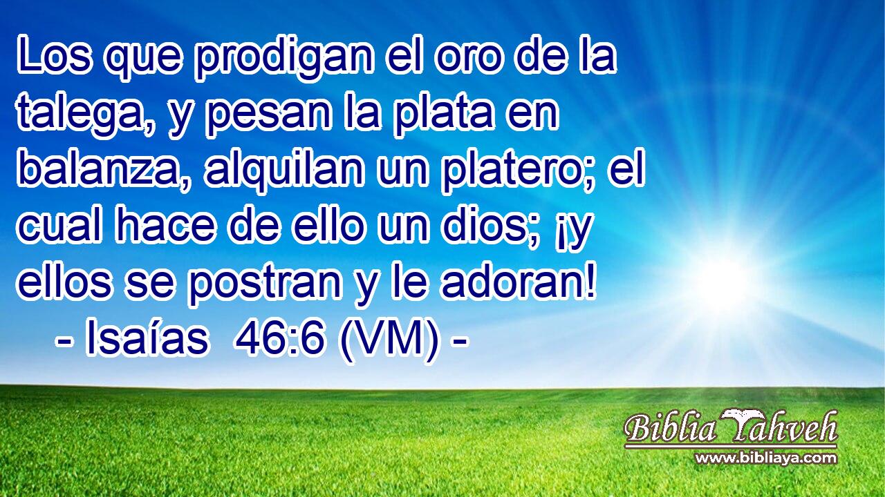  Los que prodigan el oro de la talega, y pesan la plata en balanza, alquilan un platero; el cual hace de ello un dios; ¡y ellos se postran y le adoran! 