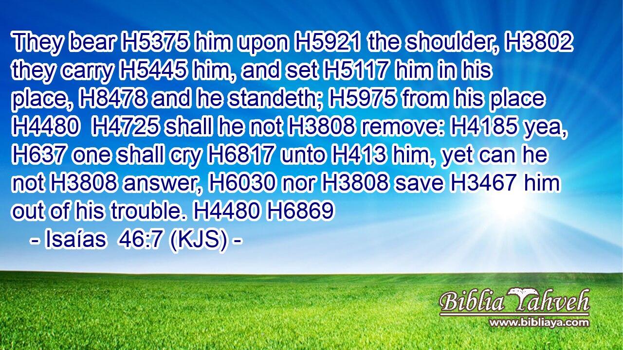 They bear H5375 him upon H5921 the shoulder, H3802 they carry H5445 him, and set H5117 him in his place, H8478 and he standeth; H5975 from his place H4480  H4725 shall he not H3808 remove: H4185 yea, H637 one shall cry H6817 unto H413 him, yet can he not H3808 answer, H6030 nor H3808 save H3467 him out of his trouble. H4480 H6869